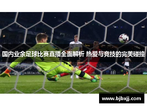 国内业余足球比赛直播全面解析 热爱与竞技的完美碰撞